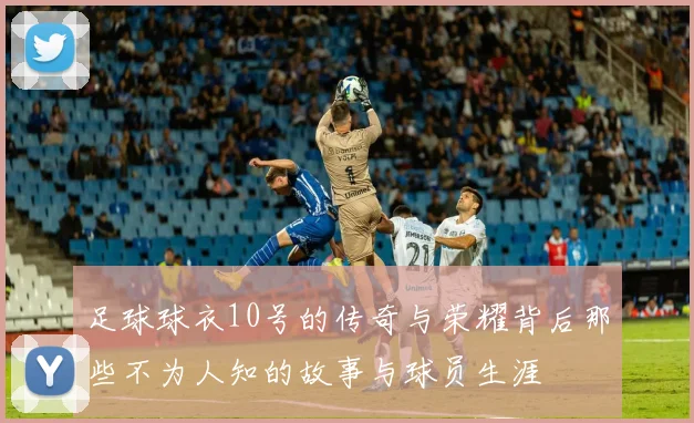 足球球衣10号的传奇与荣耀背后那些不为人知的故事与球员生涯
