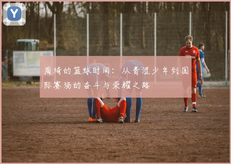 周琦的篮球时间：从青涩少年到国际赛场的奋斗与荣耀之路