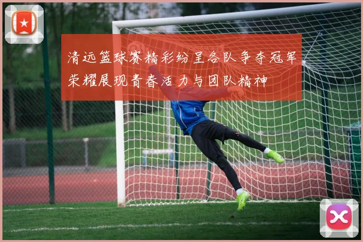 清远篮球赛精彩纷呈各队争夺冠军荣耀展现青春活力与团队精神