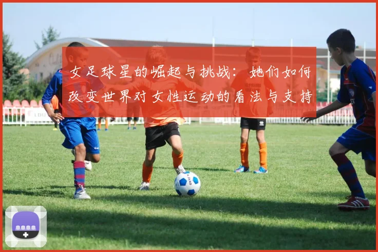 女足球星的崛起与挑战：她们如何改变世界对女性运动的看法与支持