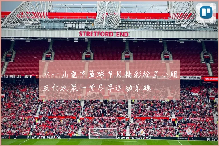 六一儿童节篮球节目精彩纷呈小朋友们欢聚一堂尽享运动乐趣