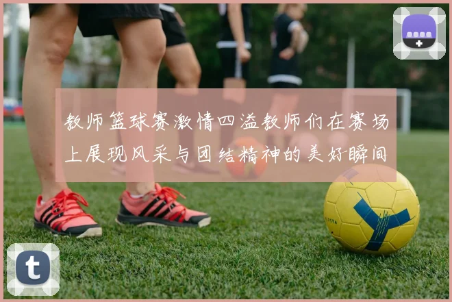 教师篮球赛激情四溢教师们在赛场上展现风采与团结精神的美好瞬间