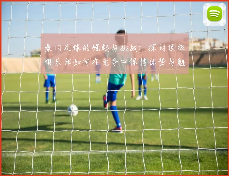 豪门足球的崛起与挑战：探讨顶级俱乐部如何在竞争中保持优势与魅力