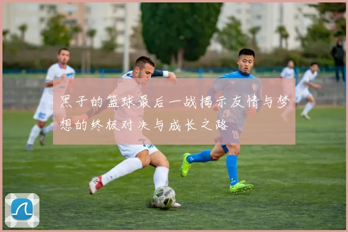 黑子的篮球最后一战揭示友情与梦想的终极对决与成长之路