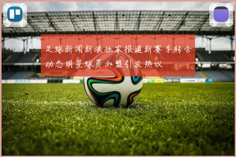 足球新闻新浪独家报道新赛季转会动态明星球员加盟引发热议