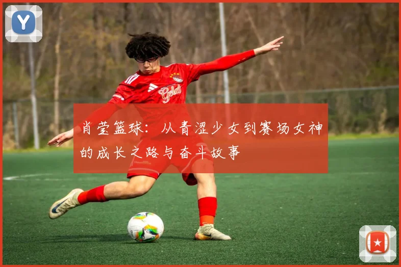 肖莹篮球：从青涩少女到赛场女神的成长之路与奋斗故事