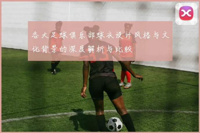 各大足球俱乐部球衣设计风格与文化背景的深度解析与比较
