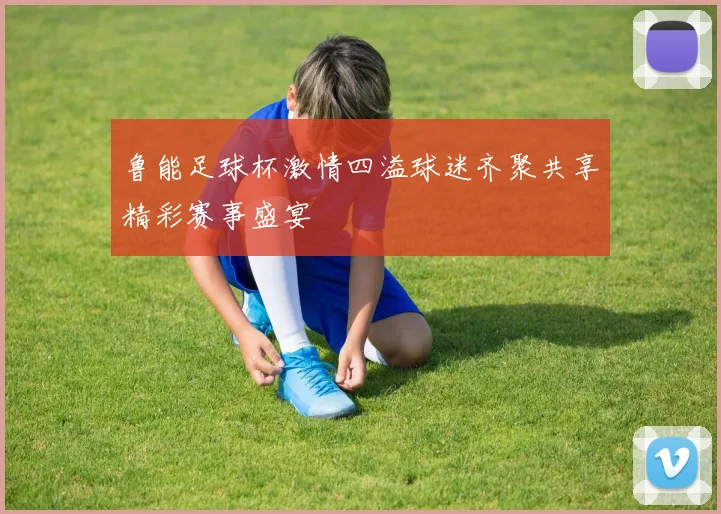 鲁能足球杯激情四溢球迷齐聚共享精彩赛事盛宴