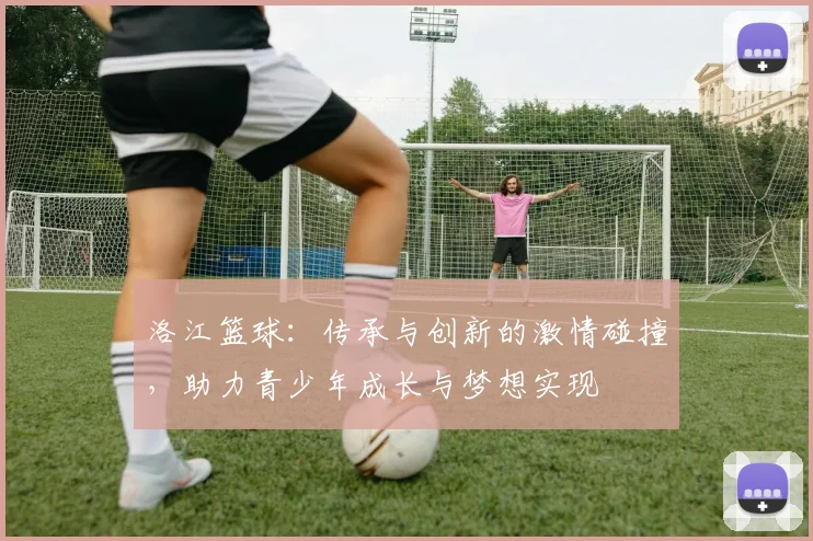 洛江篮球：传承与创新的激情碰撞，助力青少年成长与梦想实现