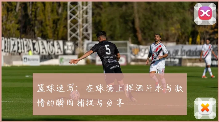 篮球速写：在球场上挥洒汗水与激情的瞬间捕捉与分享